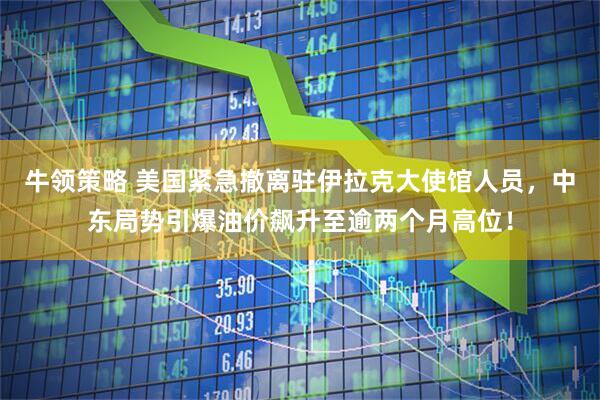 牛领策略 美国紧急撤离驻伊拉克大使馆人员，中东局势引爆油价飙升至逾两个月高位！