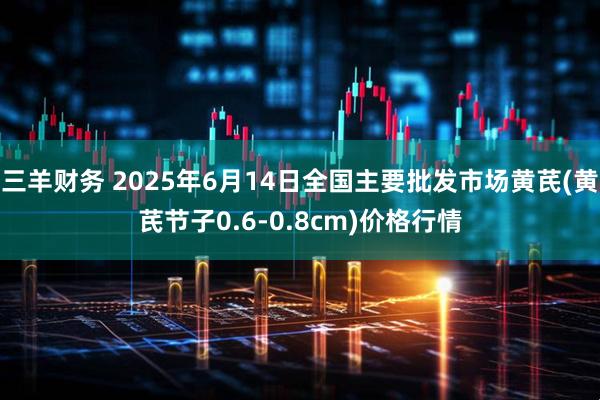 三羊财务 2025年6月14日全国主要批发市场黄芪(黄芪节子0.6-0.8cm)价格行情