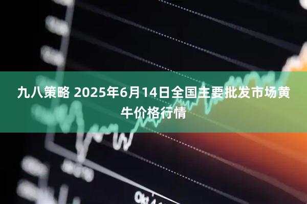 九八策略 2025年6月14日全国主要批发市场黄牛价格行情