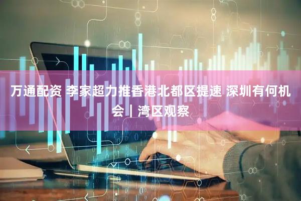 万通配资 李家超力推香港北都区提速 深圳有何机会｜湾区观察