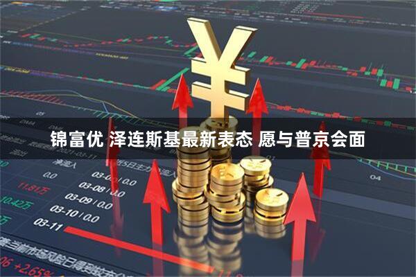 锦富优 泽连斯基最新表态 愿与普京会面