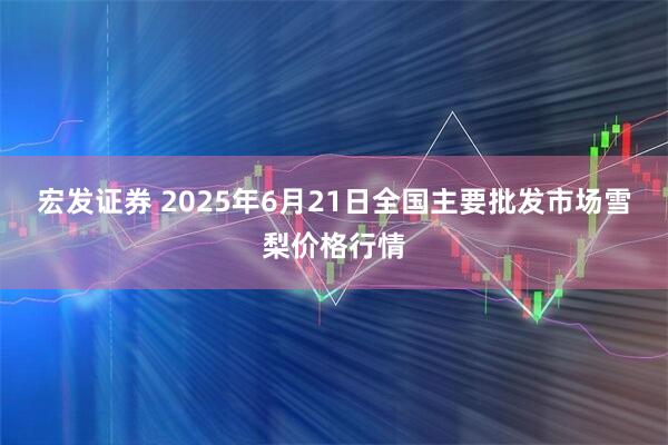 宏发证券 2025年6月21日全国主要批发市场雪梨价格行情