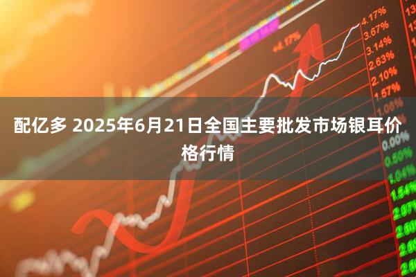 配亿多 2025年6月21日全国主要批发市场银耳价格行情