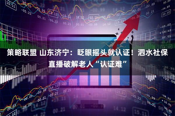 策略联盟 山东济宁：眨眼摇头就认证！泗水社保直播破解老人“认证难”