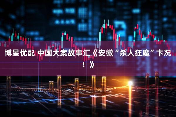 博星优配 中国大案故事汇《安徽“杀人狂魔”卞况！》