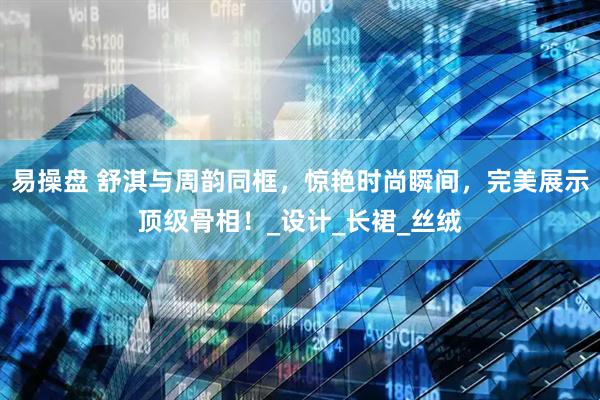 易操盘 舒淇与周韵同框，惊艳时尚瞬间，完美展示顶级骨相！_设计_长裙_丝绒