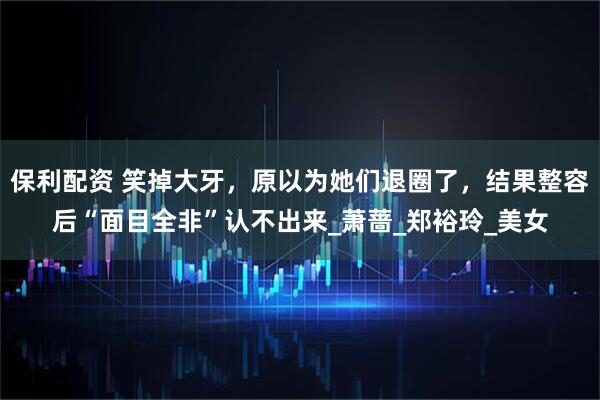 保利配资 笑掉大牙，原以为她们退圈了，结果整容后“面目全非”认不出来_萧蔷_郑裕玲_美女