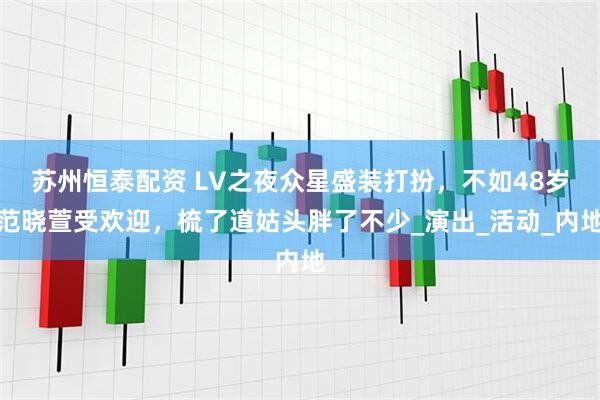 苏州恒泰配资 LV之夜众星盛装打扮，不如48岁范晓萱受欢迎，梳了道姑头胖了不少_演出_活动_内地