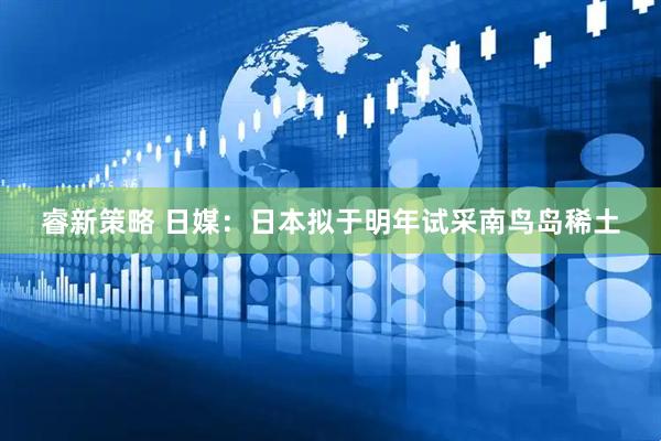 睿新策略 日媒：日本拟于明年试采南鸟岛稀土