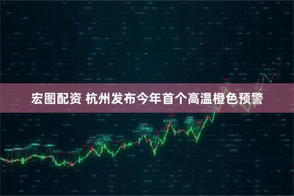 宏图配资 杭州发布今年首个高温橙色预警