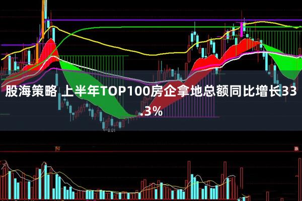 股海策略 上半年TOP100房企拿地总额同比增长33.3%