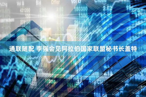 通联随配 李强会见阿拉伯国家联盟秘书长盖特