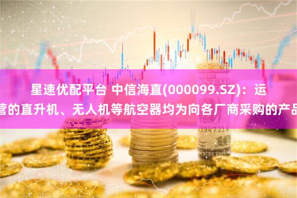 星速优配平台 中信海直(000099.SZ)：运营的直升机、无人机等航空器均为向各厂商采购的产品
