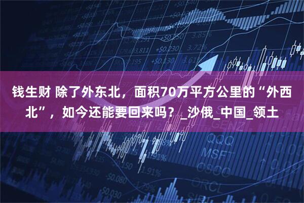 钱生财 除了外东北，面积70万平方公里的“外西北”，如今还能要回来吗？_沙俄_中国_领土