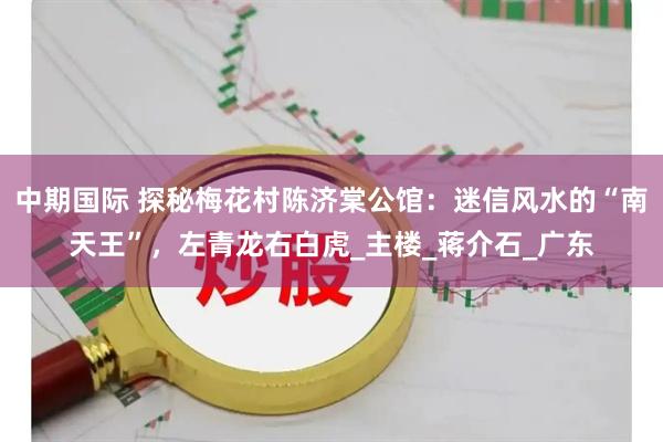中期国际 探秘梅花村陈济棠公馆：迷信风水的“南天王”，左青龙右白虎_主楼_蒋介石_广东