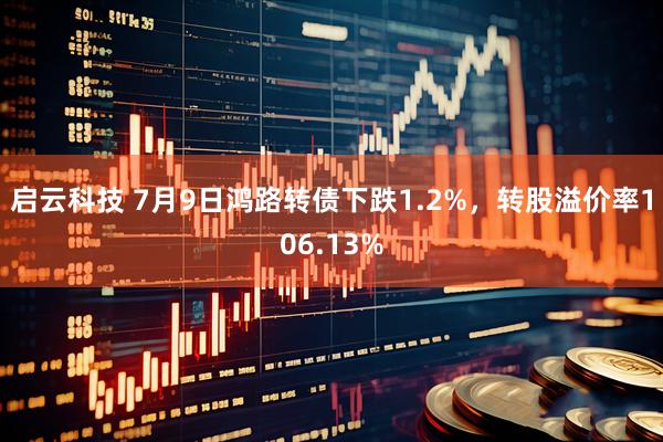 启云科技 7月9日鸿路转债下跌1.2%，转股溢价率106.13%