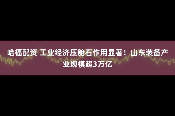哈福配资 工业经济压舱石作用显著！山东装备产业规模超3万亿