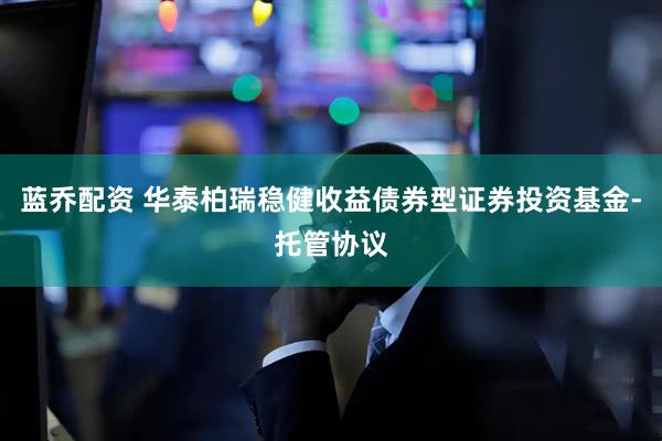 蓝乔配资 华泰柏瑞稳健收益债券型证券投资基金-托管协议