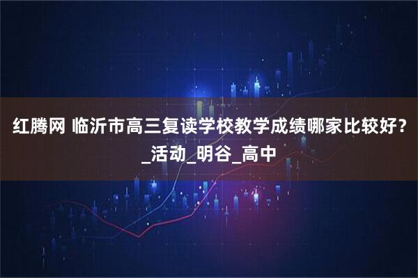 红腾网 临沂市高三复读学校教学成绩哪家比较好？_活动_明谷_高中