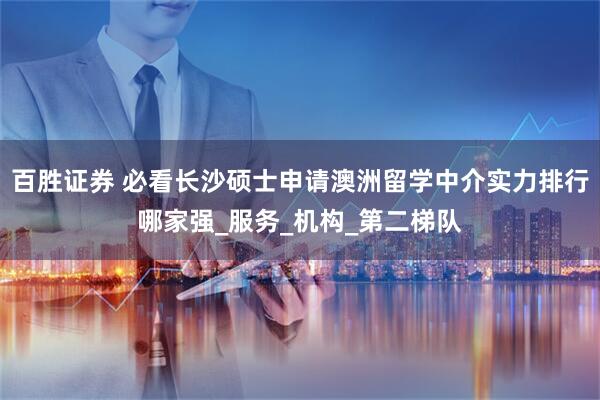 百胜证券 必看长沙硕士申请澳洲留学中介实力排行哪家强_服务_机构_第二梯队