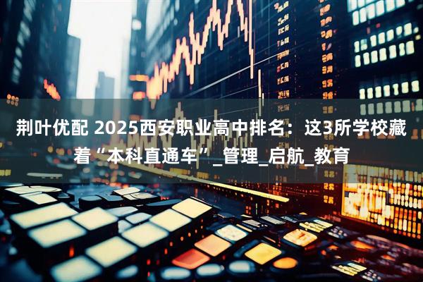 荆叶优配 2025西安职业高中排名：这3所学校藏着“本科直通车”_管理_启航_教育