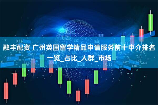 融丰配资 广州英国留学精品申请服务前十中介排名一览_占比_人群_市场