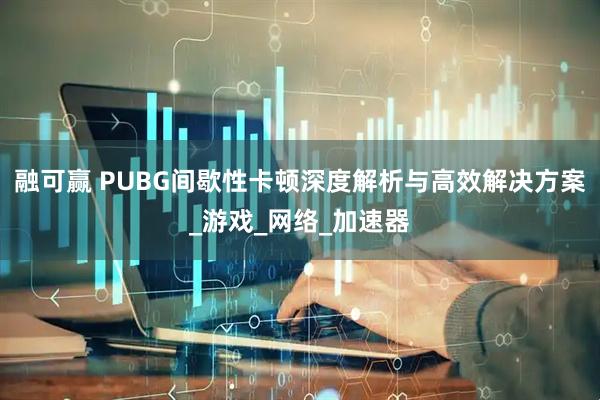 融可赢 PUBG间歇性卡顿深度解析与高效解决方案_游戏_网络_加速器