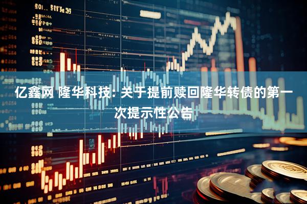 亿鑫网 隆华科技: 关于提前赎回隆华转债的第一次提示性公告