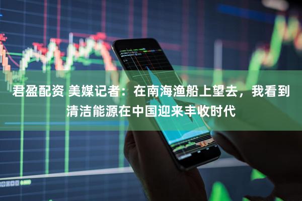 君盈配资 美媒记者：在南海渔船上望去，我看到清洁能源在中国迎来丰收时代