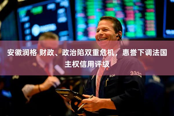 安徽润格 财政、政治陷双重危机，惠誉下调法国主权信用评级