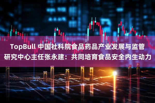 TopBull 中国社科院食品药品产业发展与监管研究中心主任张永建：共同培育食品安全内生动力