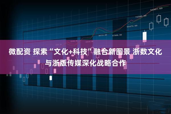 微配资 探索“文化+科技”融合新图景 浙数文化与浙版传媒深化战略合作
