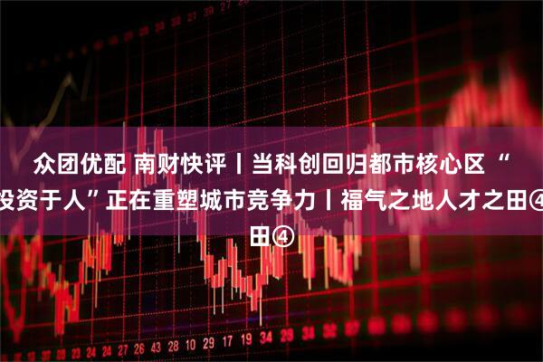众团优配 南财快评丨当科创回归都市核心区 “投资于人”正在重塑城市竞争力丨福气之地人才之田④