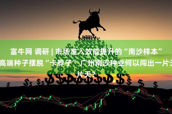 富牛网 调研 | 市场准入效能提升的“南沙样本”：高端种子摆脱“卡脖子” 广州南沙种业何以闯出一片天？