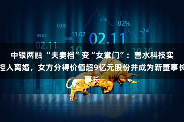 中银两融 “夫妻档”变“女掌门”:善水科技实控人离婚,女方分得价值超9亿元股份并成为新董事长