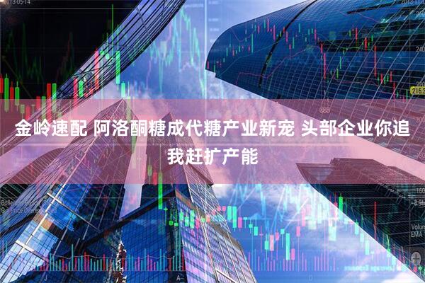 金岭速配 阿洛酮糖成代糖产业新宠 头部企业你追我赶扩产能