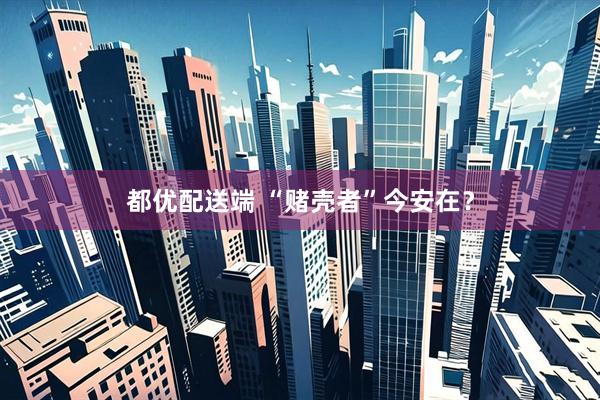 都优配送端 “赌壳者”今安在?